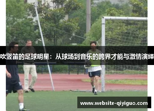 吹竖笛的足球明星：从球场到音乐的跨界才能与激情演绎