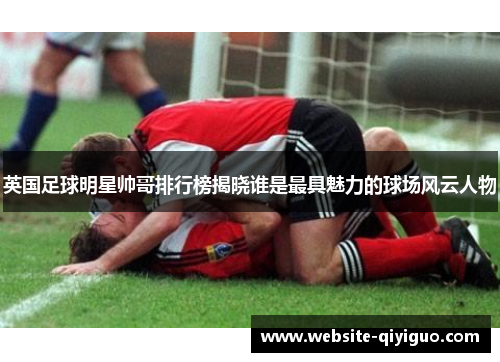 英国足球明星帅哥排行榜揭晓谁是最具魅力的球场风云人物