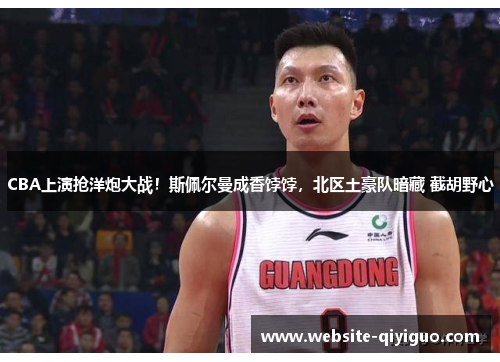 CBA上演抢洋炮大战！斯佩尔曼成香饽饽，北区土豪队暗藏 截胡野心