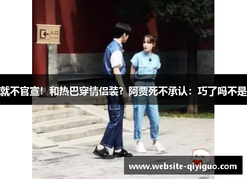 就不官宣！和热巴穿情侣装？阿贾死不承认：巧了吗不是